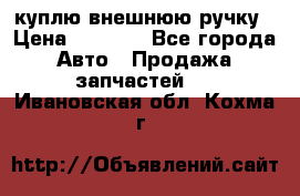 куплю внешнюю ручку › Цена ­ 2 000 - Все города Авто » Продажа запчастей   . Ивановская обл.,Кохма г.